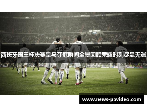 西班牙国王杯决赛皇马夺冠瞬间全景回顾荣耀时刻尽显无遗