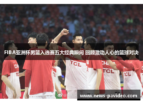 FIBA亚洲杯男篮入选赛五大经典瞬间 回顾激动人心的篮球对决 FIBA亚洲杯男篮入选赛五大经典瞬间 回顾激动人心的篮球对决