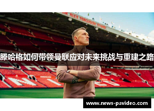 滕哈格如何带领曼联应对未来挑战与重建之路