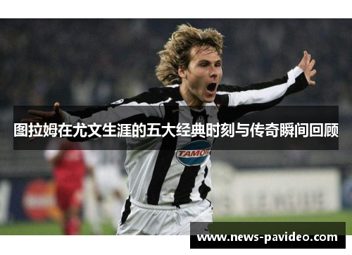 图拉姆在尤文生涯的五大经典时刻与传奇瞬间回顾