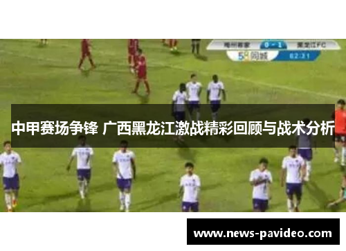 中甲赛场争锋 广西黑龙江激战精彩回顾与战术分析