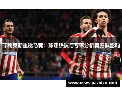 菲利克斯重返马竞：球迷热议与专家分析其归队影响