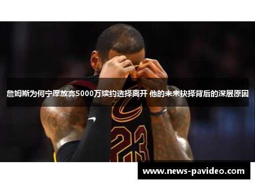 詹姆斯为何宁愿放弃5000万续约选择离开 他的未来抉择背后的深层原因