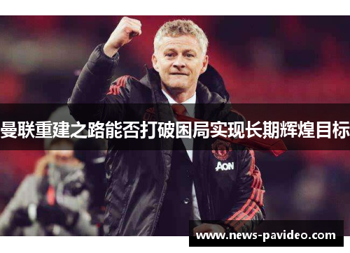 曼联重建之路能否打破困局实现长期辉煌目标 曼联重建之路能否打破困局实现长期辉煌目标
