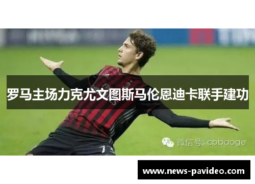 罗马主场力克尤文图斯马伦恩迪卡联手建功 罗马主场力克尤文图斯马伦恩迪卡联手建功