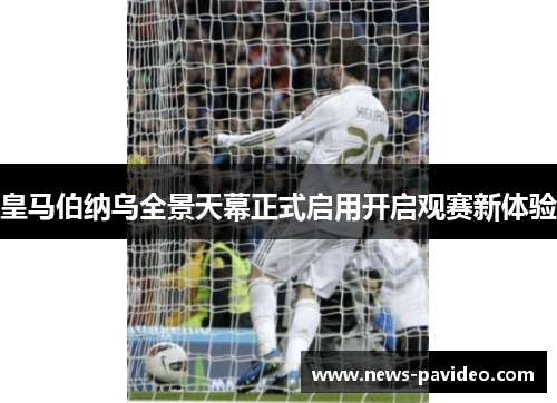 皇马伯纳乌全景天幕正式启用开启观赛新体验